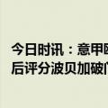 今日时讯：意甲欧冠三队本轮联赛均不胜 米兰vs博洛尼亚赛后评分波贝加破门7.6CDK仅6.3