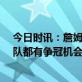 今日时讯：詹姆斯给队友建议上场享受乐趣 詹姆斯16支球队都有争冠机会年轻队友不应给自己施压