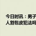 今日时讯：男子割包皮花1万2杀医生获无期徒刑 医生骗病人割包皮犯法吗