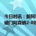 今日时讯：前阿森纳球探回忆签马丁内利 10分钟2球厄德高破门阿森纳2-0领先西汉姆联