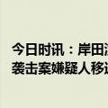 今日时讯：岸田演讲遇爆炸案嫌疑犯还带了水果刀 日本首相袭击案嫌疑人移送检方