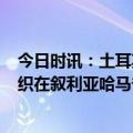 今日时讯：土耳其驻叙利亚基地遭袭4士兵受伤 叙媒极端组织在叙利亚哈马省发动袭击造成26人死亡