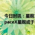 今日时讯：星舰17日在美得克萨斯州首次试飞不搭载人员 SpaceX星舰或于20日再次发射