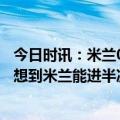 今日时讯：米兰06/07赛季后首次晋级欧冠四强 卡佩罗没人想到米兰能进半决赛莱奥决定了比赛