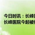 今日时讯：长峰医院实控人电话已关机集团官网已无法打开 长峰医院今起被停牌中信建投称未能与医院取得联系