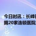 今日时讯：长峰医院连年亏损却豪掷上亿打广告 起底长峰坐拥20家连锁医院负债超4亿多家子公司曾因消防问题被罚