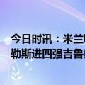 今日时讯：米兰欧冠晋级但老板并未现场观战 米兰1-1那不勒斯进四强吉鲁奥斯梅恩破门K77失点