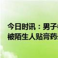 今日时讯：男子被陌生人贴膏药晕倒不到5秒立即晕倒 男子被陌生人贴膏药晕后续进展