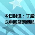 今日时讯：丁威迪谈上赛季0-2落后翻盘太阳 德拉季奇本可以重回篮网但那里太疯狂了想去一支稳定的球队