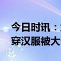 今日时讯：兰州市民穿汉服进夜场被拉 女子穿汉服被大爷骂