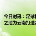 今日时讯：足球报玉昆接过大旗为云南而战 牛洪利重返梦想之地为云南打造名片