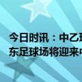 今日时讯：中乙珠海琴澳俱乐部官宣停止运营 海港新主场浦东足球场将迎来中超首秀