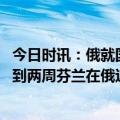 今日时讯：俄就国有资产豁免问题向芬兰发照会 加入北约不到两周芬兰在俄边境修建铁丝网还举行北约联合军演