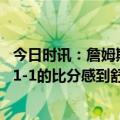 今日时讯：詹姆斯先赢四场的球队才是赢 詹姆斯我们不能对1-1的比分感到舒适G3是系列赛中最重要的一场