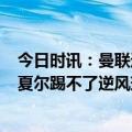 今日时讯：曼联近6个赛季欧战均被西甲队淘汰 斯科尔斯马夏尔踢不了逆风球曼联只要主力受伤就会水平下滑