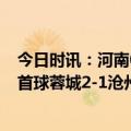 今日时讯：河南0-0青岛海牛两队难求一胜 中超艾克森回归首球蓉城2-1沧州