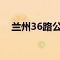 兰州36路公交车路线（共途经多少站点）