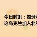 今日时讯：匈牙利总理对北约涉乌言论表示吃惊 德国防长讨论乌克兰加入北约为时尚早