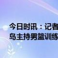 今日时讯：记者乔帅亲自主持男篮mini训练营 乔帅将在青岛主持男篮训练营曾凡博崔永熙林葳等小将受邀