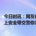 今日时讯：网友自驾游携带大量生活用品被查 遇检查慌忙拉上安全带交警你系顺拐了