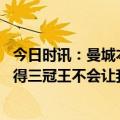 今日时讯：曼城本赛季足总杯晋级之路一球未失 基恩曼城赢得三冠王不会让我恼火能做到证明他们很出色