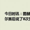 今日时讯：图赫尔球队看起来像踢了70场一样 踢球者图赫尔赛后说了8次显然6次我不知道和3次我不清楚