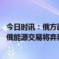 今日时讯：俄方西方制裁俄势必损害全球经济 俄罗斯副总理俄能源交易将弃用美元和欧元