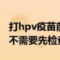 打hpv疫苗前需要先检查吗（打hpv疫苗前需不需要先检查）