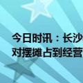 今日时讯：长沙通报一碗麻辣烫86元已处罚 5月1日起或将对摆摊占到经营有新规范