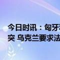 今日时讯：匈牙利外长欧盟国家向乌克兰提供武器将延长冲突 乌克兰要求法国提供白俄罗斯高精度数字地图