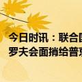 今日时讯：联合国多边体承受前所未有压力 古特雷斯与拉夫罗夫会面捎给普京一封信