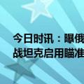 今日时讯：曝俄T-14坦克已用于对乌军阵地开火 俄新型主战坦克启用瞄准乌军阵地