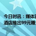 今日时讯：媒体四问酒店报复性涨价 五一客房预订太火爆有酒店推出99元睡大厅沙发