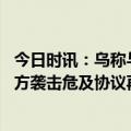 今日时讯：乌称与俄换囚谈判原则上接近达共识 俄国防部乌方袭击危及协议再次延期