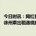 今日时讯：网红打卡徐州烧烤乘出租被绕道宰客 网红博主称徐州乘出租遇绕路还反向抹零官方通报绝不姑息