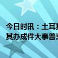 今日时讯：土耳其官员埃尔多安健康状况良好 俄罗斯帮土耳其办成件大事普京开心