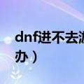 dnf进不去游戏怎么办（dnf游戏玩不了怎么办）