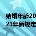 结婚年龄2021年新规定是什么（结婚年龄2021年新规定）