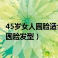 45岁女人圆脸适合什么发型（下面分享一下45岁女人好看的圆脸发型）