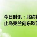 今日时讯：北约将修订对俄防御战略 俄媒欧盟委员会暂时禁止乌克兰向东欧五国出口粮食