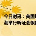 今日时讯：美国地区性银行危机升级 美国参议院就银行倒闭潮举行听证会银行管理不善是主因