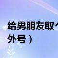 给男朋友取个暖心外号（给男朋友起可爱暖心外号）