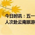 今日时讯：五一丽江旅游遇冷当地回应 五一假期超3500万人次赴云南旅游旅游收入近350亿元