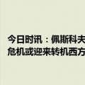 今日时讯：佩斯科夫谈克宫被袭发动此类袭击决定权不在乌克兰 乌克兰危机或迎来转机西方态度转变半个欧洲想与俄修复关系