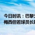 今日时讯：巴黎公布本轮联赛名单梅西缺席 巴黎仍希望续约梅西但若球员长期不做决定将撤回报价