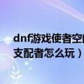 dnf游戏使者空间支配者怎么玩（谁知道dnf游戏使者空间支配者怎么玩）