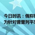 今日时讯：俄称挫败乌无人机破坏俄军机场企图 俄称美乌应为针对普里列平恐袭案负责