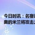 今日时讯：名宿谈欧冠半决赛曼城有更强阵容 卡佩罗缺少莱奥的米兰将攻击力大减此刻我略微看好国米