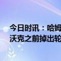 今日时讯：哈姆我们的防守像04年冠军活塞 今日奇兵哈姆沃克之前掉出轮换不是因为过错他一直是名战士