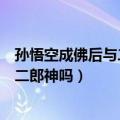 孙悟空成佛后与二郎神地位谁更高（孙悟空成佛后能打得过二郎神吗）